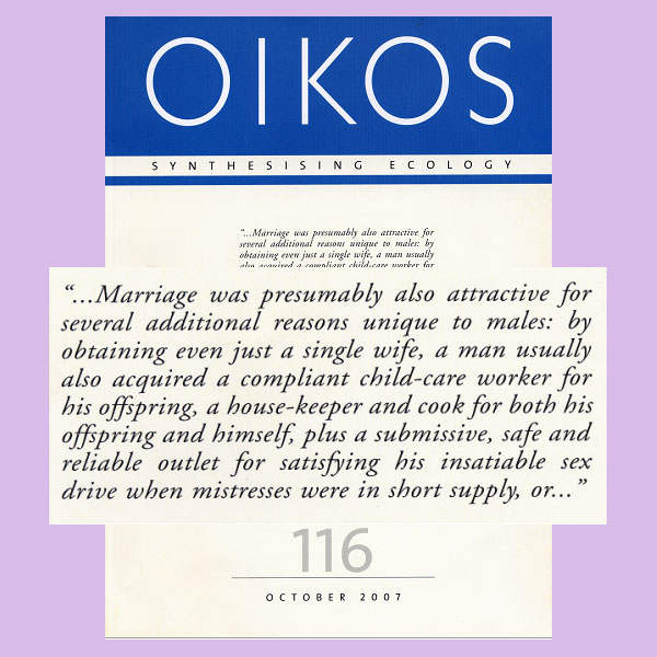 На обложку этого номера журнала OIKOS вынесена большая цитата из статьи Лонни Орссена. В дословном переводе она звучит так: «... Для мужчины женитьба привлекательна, по-видимому, и по нескольким дополнительным причинам: ведь заполучив всего одну-единственную жену, он, как правило, заодно приобретает сговорчивую няню для своих детей, домработницу, кухарку (для себя самого и для детей), к тому же, в условиях дефицита любовниц, он имеет послушного, надежного и безопасного партнера для удовлетворения своих ненасытных сексуальных желаний ...»